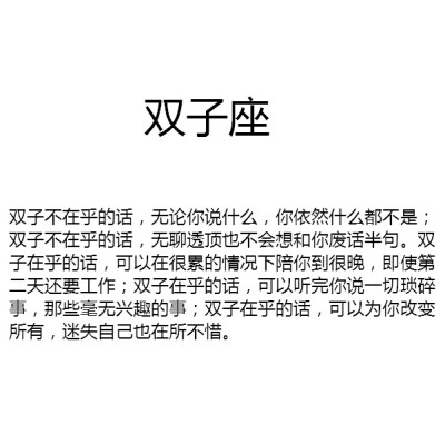 【双子不在乎的话，无论你说什么，你依然什么都不是；双子不在乎的话，无聊透顶也不会想和你废话半句。双子在乎的话，可以在很累的情况下陪你到很晚，即使第二天还要工作；双子在乎的话，可以听完你说一切琐碎事，那…