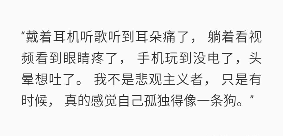 戴着耳机听歌听到耳朵痛了，躺着看视频看到眼睛疼了，手机玩到没电了，头晕想吐了。我不是悲观主义者，只是有时候，真的感觉自己孤独得像一条狗。