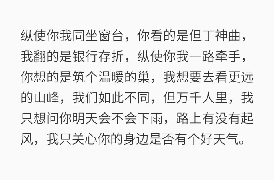 纵使你我同坐窗台，你看的是但丁神曲，
我翻的是银行存折，纵使你我一路牵手，你想的是筑个温暖的巢，我想要去看更远的山峰，我们如此不同，但万千人里，我只想问你明天会不会下雨，路上有没有起风，我只关心你的身边是否有个好天气。