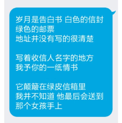 岁月是告白书 白色的信封绿色的邮票
地址并没有写的很清楚
写着收信人名字的地方
我予你的一纸情书
它颠簸在绿皮信箱里
我并不知道 他最后会送到那个女孩手上