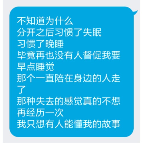 不知道为什么
分开之后习惯了失眠
习惯了晚睡
毕竟再也没有人督促我要早点睡觉
那个一直陪在身边的人走了
那种失去的感觉真的不想
再经历一次
我只想有人能懂我的故事