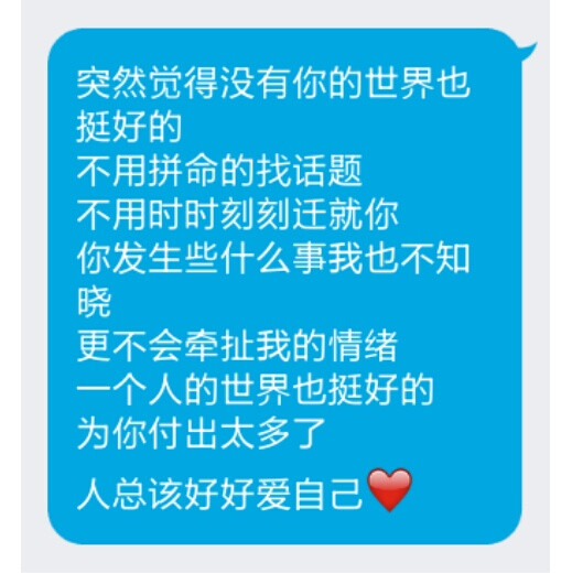 突然觉得没有你的世界也挺好的
不用拼命的找话题
不用时时刻刻迁就你
你发生些什么事我也不知晓
更不会牵扯我的情绪
一个人的世界也挺好的
为你付出太多了
人总该好好爱自己❤