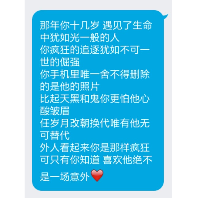 那年你十几岁 遇见了生命中犹如光一般的人
你疯狂的追逐犹如不可一世的倔强
你手机里唯一舍不得删除的是他的照片
比起天黑和鬼你更怕他心酸皱眉
任岁月改朝换代唯有他无可替代
外人看起来你是那样疯狂
可只有你知道 喜欢他绝不是一场意外❤