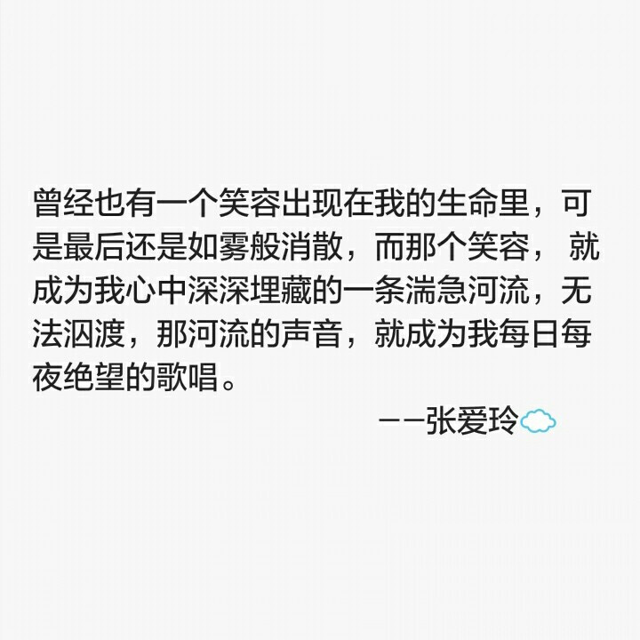 曾经也有一个笑容出现在我的生命里，可是最后还是如雾般消散，而那个笑容， 就成为我心中深深埋藏的一条湍急河流，无法泅渡，那河流的声音，就成为我每日每夜绝望的歌唱。 ---张爱玲☁