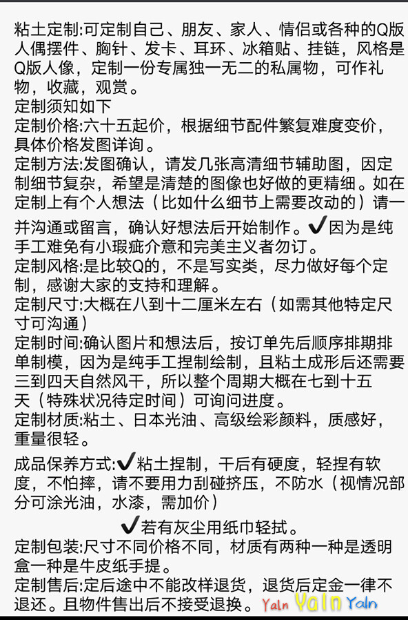 粘土定制:可定制自己、朋友、家人、情侣或各种的Q版人偶摆件、胸针、发卡、耳环、冰箱贴、挂链，风格是Q版人像，定制一份专属独一无二的私属物，可作礼物，收藏，观赏。
定制须知如下
定制价格:六十五起价，根据细节配件繁复难度变价，具体价格发图详询。
定制方法:发图确认，请发几张高清细节辅助图，因定制细节复杂，希望是清楚的图像也好做的更精细。如在定制上有个人想法（比如什么细节上需要改动的）请一并沟通或留言，确认好想法后开始制作。✔因为是纯手工难免有小瑕疵介意和完美主义者勿订。
定制风格:是比较Q的，不是写实类，尽力做好每个定制，感谢大家的支持和理解。
定制尺寸:大概在八到十二厘米左右（如需其他特定尺寸可沟通）
定制时间:确认图片和想法后，按订单先后顺序排期排单制模，因为是纯手工捏制绘制，且粘土成形后还需要三到四天自然风干，所以整个周期大概在七到十五天（特殊状况待定时间）可询问进度。
定制材质:粘土、日本光油、高级绘彩颜料，质感好，重量很轻。
成品保养方式:✔粘土捏制，干后有硬度，轻捏有软度，不怕摔，请不要用力刮碰挤压，不防水（视情况部分可涂光油，水漆，需加价）
