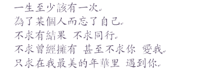 一生至少該有一次，為了某個人而忘了自己，不求有結果，不求同行，不求曾經擁有，甚至不求你，愛我，只求在我最美的年華里，遇到你。