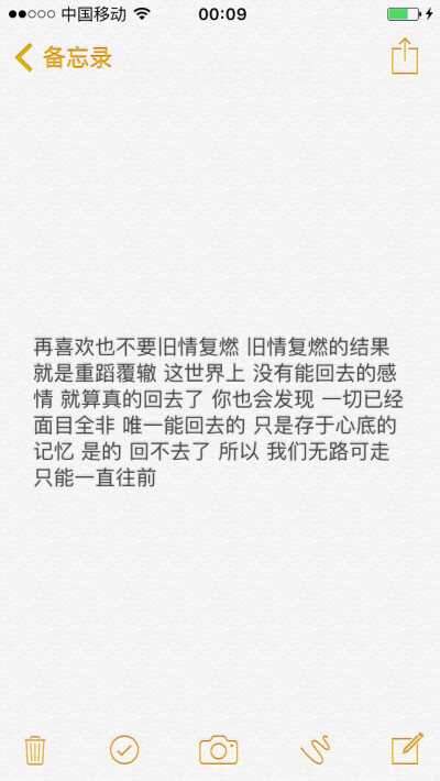 再喜欢也不要旧情复燃 旧情复燃的结果就是重蹈覆辙 这世界上 没有能回去的感情 就算真的回去了 你也会发现 一切已经面目全非 唯一能回去的 只是存于心底的记忆 是的 回不去了 所以 我们无路可走 只能一直往前