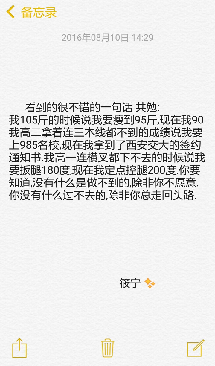 看到的很不错的一句话 共勉:
我105斤的时候说我要瘦到95斤,现在我90.我高二拿着连三本线都不到的成绩说我要上985名校,现在我拿到了西安交大的签约通知书.我高一连横叉都下不去的时候说我要扳腿180度,现在我定点控腿200度.你要知道,没有什么是做不到的,除非你不愿意.你没有什么过不去的,除非你总走回头路.