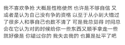 我不喜欢争抢 大概是性格使然 也许是不够自信 又或者是认为自己没有争的资格 以至于从小到大错过了很多人和事自己也数不清了 可是我总觉得 时间总会在它认为对的时候给你一些东西又顺手拿走一些 就好像是 你错过你的…