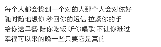 每个人都会找到一个对的人那个人会对你好
随时随地想你 秒回你的短信 拉紧你的手
给你送早餐 陪你吃饭 听你唱歌 不让你难过
幸福可以来的晚一些只要它是真的