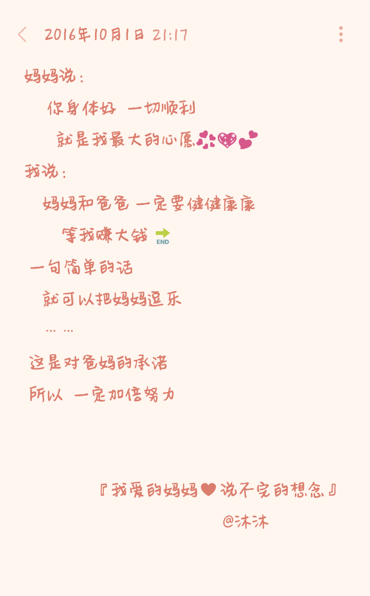 妈妈说：
你身体好 一切顺利
就是我最大的心愿️
我说：
妈妈和爸爸 一定要健健康康
等我赚大钱⏭
一句简单的话
就可以把妈妈逗乐
……
这是对爸妈的承诺
所以 一定加倍努力
『我爱的妈妈♥说不完的想念』
@沐沐