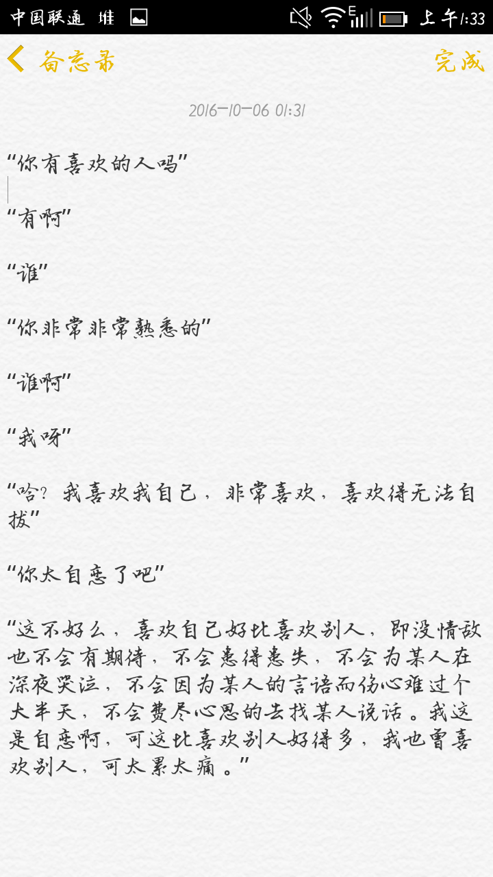 “你有喜欢的人吗”
“有啊”
“谁”
“你非常非常熟悉的”
“谁啊”
“我呀”
“哈? 我喜欢我自己，非常喜欢，喜欢得无法自拔”
“你太自恋了吧”
“这不好么，喜欢自己好比喜欢别人，即没情敌也不会有期待，不会患得患失，不会为某人在深夜哭泣，不会因为某人的言语而伤心难过个大半天，不会费尽心思的去找某人说话。我这是自恋啊，可这比喜欢别人好得多，我也曾喜欢别人，可太累太痛。”
侵删。