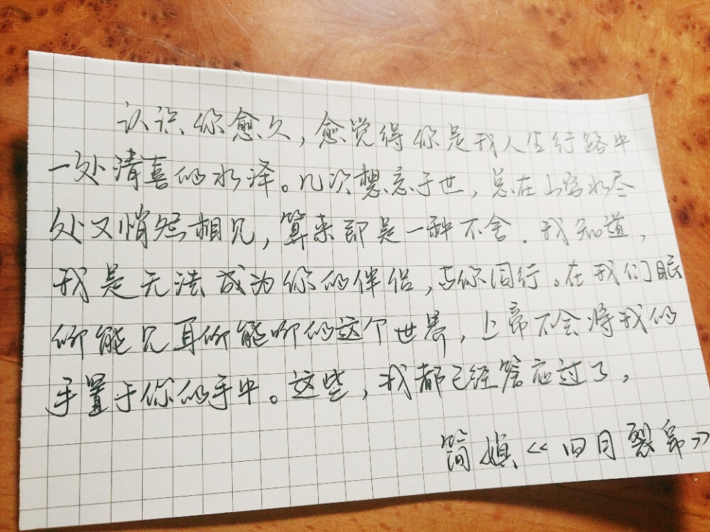  “认识你愈久，愈觉得你是我人生行路中一处清喜的水泽。几次想忘于世，总在山穷水尽处又悄然相见，算来即是一种不舍。我知道，我是无法成为你的伴侣，与你同行。在我们眼所能见耳所能听的这个世界，上帝不会将我的手置于你的手中。这些，我都已经答应过了。”
简媜《四月裂帛》