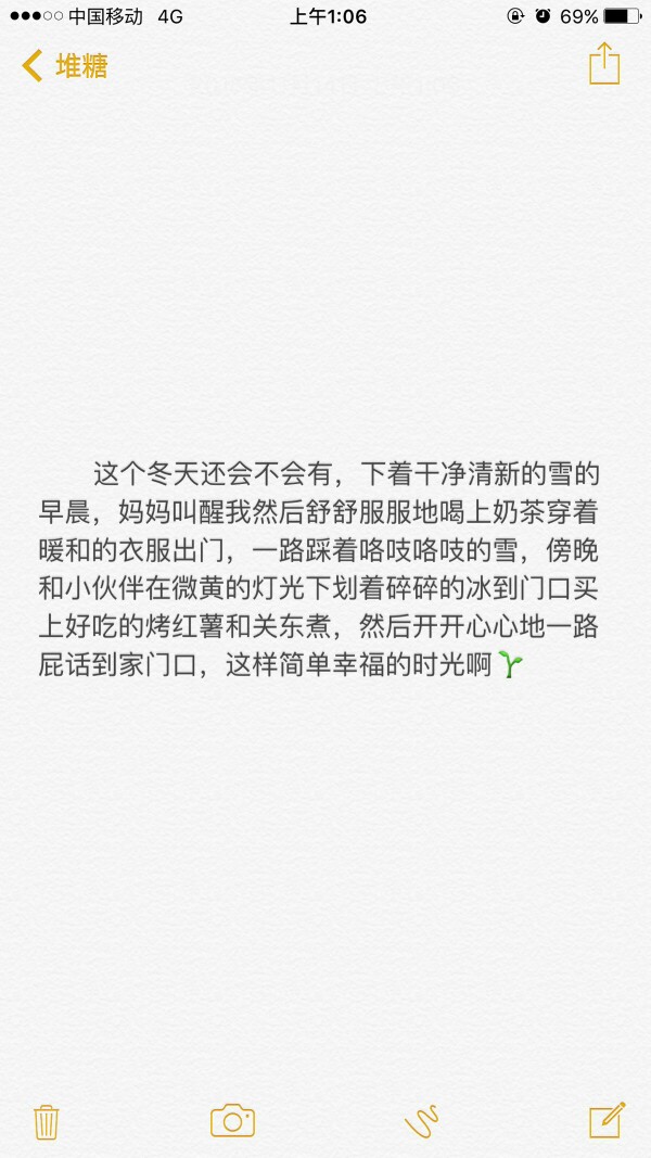 这个冬天还会不会有下着干净清新的雪的早晨妈妈叫醒我然后舒舒服服地喝上奶茶穿着暖和的衣服出门一路踩着咯吱咯吱的雪傍晚和小伙伴在微黄的灯光下划着碎碎的冰到门口买上好吃的烤红薯和关东煮然后开开心心的一路屁话到家门口这样简单幸福的时光啊