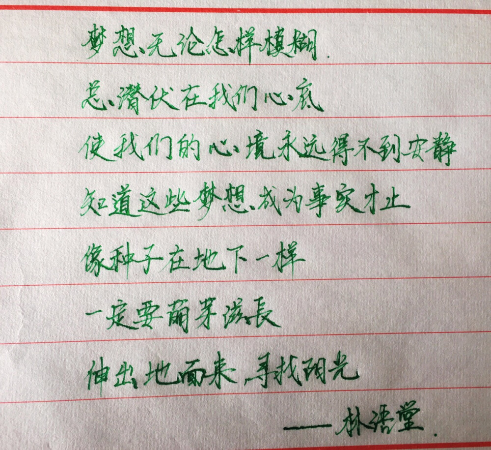 梦想无论怎样模糊，总潜伏在我们心底，使我们的心境永远得不到宁静，知道这些梦想成为事实才止，像种子在地下一样，一定要萌芽滋长，伸出地面来，寻找阳光。—— 林语堂