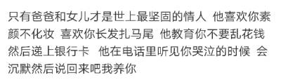 只有爸爸和女儿才是世上最坚固的情人 他喜欢你素颜不化妆 喜欢你长发扎马尾 他教育你不要乱花钱 然后递上银行卡 他在电话里听见你哭泣的时候 会沉默然后说回来吧我养你
