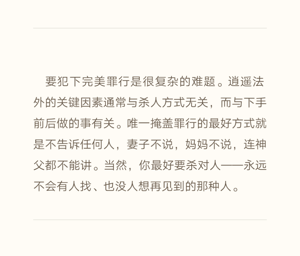 要犯下完美罪行是很复杂的难题。逍遥法外的关键因素通常与杀人方式无关，而与下手前后做的事有关。唯一掩盖罪行的最好方式就是不告诉任何人，妻子不说，妈妈不说，连神父都不能讲。当然，你最好要杀对人——永远不会有人找、也没人想再见到的那种人。——《残酷的家规》