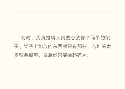  有时，我真觉得人类的心就像个简单的架子。架子上能放的东西就只有那些，若堆的太多就会掉落，最后你只能拾起碎片。———《残酷的家规》