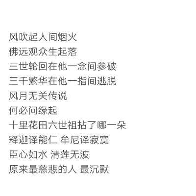 风吹起人间烟火
佛远观众生起落
三世轮回在他一念间参破
三千繁华在他一指间逃脱
风月无关传说
何必问缘起
十里花田六世祖拈了哪一朵
释迦译能仁 牟尼译寂寞
臣心如水 清莲无波
原来最慈悲的人 最沉默