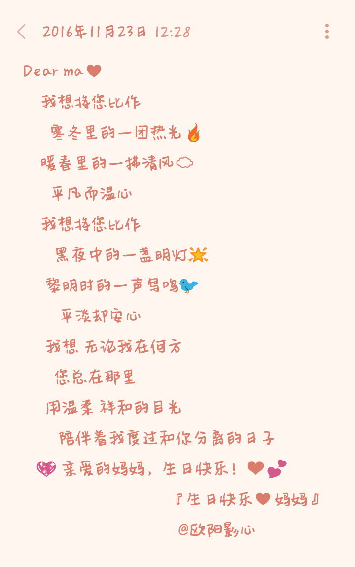 Dear ma♥
我想将您比作
寒冬里的一团热光
暖春里的一拂清风☁️
平凡而温心
我想将您比作
黑夜中的一盏明灯
黎明时的一声鸟鸣
平淡却安心
我想 无论我在何方
您总在那里
用温柔 祥和的目光
陪伴着我度过和你分离的日子
亲爱的妈妈，生日快乐！❤️
『生日快乐♥妈妈』
@欧阳影心