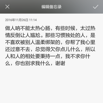 做人呐不能太热心肠，有些时候，太过热情反倒让人尴尬。那些习惯独处的人，是不喜欢被别人温柔绑架的，你帮了我心里还过意不去，总觉得欠你点儿什么，所以人和人的相处要秉持一点，我不求你什么，你也别求我什么，谢…