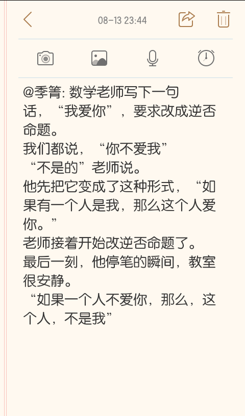 @季箐: 数学老师写下一句话，“我爱你”，要求改成逆否命题。
我们都说，“你不爱我”
“不是的”老师说。
他先把它变成了这种形式，“如果有一个人是我，那么这个人爱你。”
老师接着开始改逆否命题了。
最后一刻，他停笔的瞬间，教室很安静。
“如果一个人不爱你，那么，这个人，不是我”