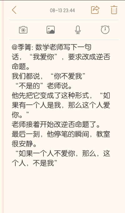 @季箐: 数学老师写下一句话，“我爱你”，要求改成逆否命题。
我们都说，“你不爱我”
“不是的”老师说。
他先把它变成了这种形式，“如果有一个人是我，那么这个人爱你。”
老师接着开始改逆否命题了。
最后一刻，…