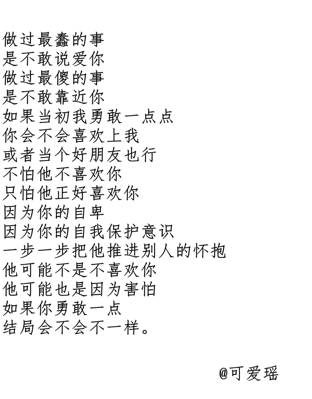 做过最蠢的事
是不敢说爱你
做过最傻的事
是不敢靠近你
如果当初我勇敢一点点
你会不会喜欢上我
或者当个好朋友也行♛
不怕他不喜欢你
只怕他正好喜欢你
因为你的自卑
因为你的自我保护意识
一步一步把他推进别人的怀抱♛
他可能不是不喜欢你
他可能也是因为害怕
如果你勇敢一点
结局会不会不一样。