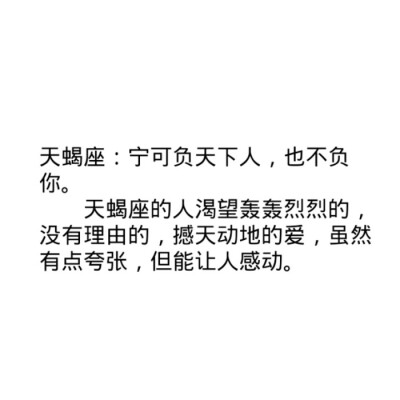 天蝎座：宁可负天下人，也不负你。
天蝎座的人渴望轰轰烈烈的，没有理由的，撼天动地的爱，虽然有点夸张，但能让人感动