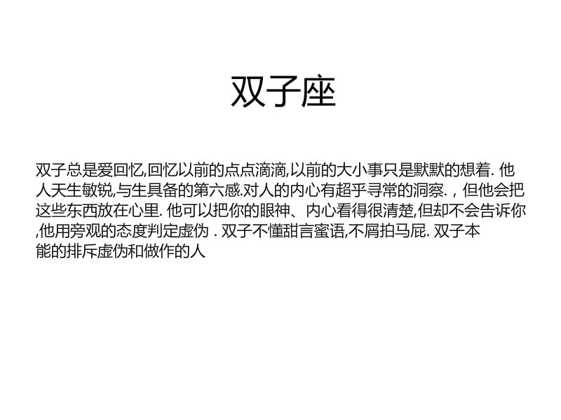 【双子总是爱回忆,回忆以前的点点滴滴,以前的大小事只是默默的想着. 他人天生敏锐,与生具备的第六感.对人的内心有超乎寻常的洞察.，但他会把这些东西放在心里. 他可以把你的眼神、内心看得很清楚,但却不会告诉你,他用旁观的态度判定虚伪 . 双子不懂甜言蜜语,不屑拍马屁. 双子本能的排斥虚伪和做作的人】by似水逢灵