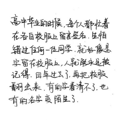 “高中毕业的时候，每个人都忙着在各自校服上留言签名，生怕错过任何一位同学，就好像是字留在校服上，人就能永远被记得，四年过去了，再把校服翻出来，有的字看不清了，也有的名字变陌生了”