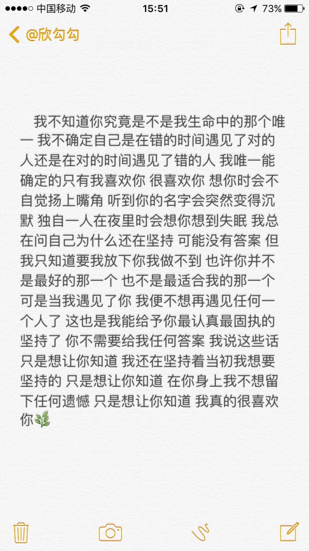 我不知道你究竟是不是我生命中的那个唯一，我不确定自己是在错的时间遇见了对的人还是在对的时间遇见了错的人，我唯一能确定的只有我喜欢你 很喜欢你，想你时会不自觉的扬上嘴角，听到你的名字会突然变的沉默，独自一人在夜里时会想你想到失眠，我总在问自己到底在坚持什么，可能没有答案，但我只知道要我放下你我做不到，也许你并不是最好的那一个，也不是最适合我的那一个，可是当我遇见了你我便不想再遇见任何人了！这也是我能给予你最认真最固执的坚持了，你不需要给我任何答案，我说这些话只是想让你知道我还坚持着当初我想要坚持的，只是想让你知道，在你身上我不想留下任何遗憾，只是想让你知道，我真的 很喜欢！