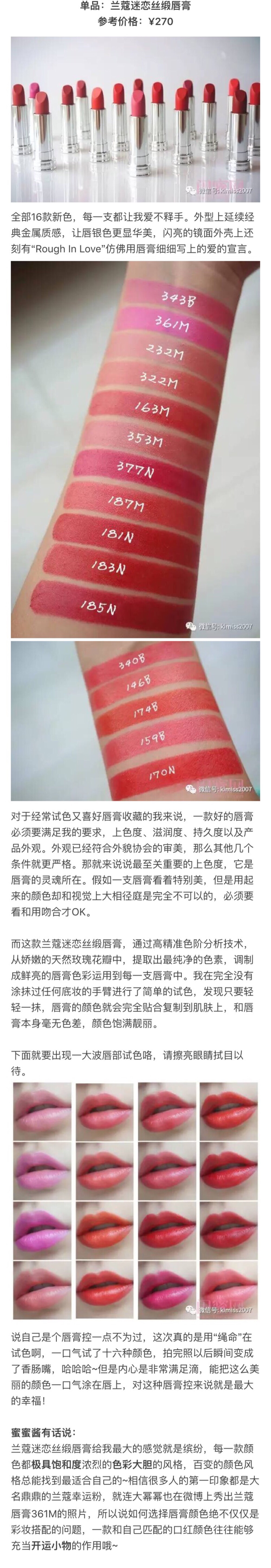 兰蔻迷恋丝缎唇膏
《兰蔻16支口红真人试色！》
LANCOME家保养品种类众多，强调对消费者个别差异的尊重，彩妆部分强调「做自己的彩妆大师」，以色彩的冷暖概念提出个人色彩主张。 她坚持优雅的品牌风格，但为了品牌普及并壮大品牌势力，又坚持较平实的包装及价格，包装不强调豪华感，目的在凸显品牌亲和平实的形象。