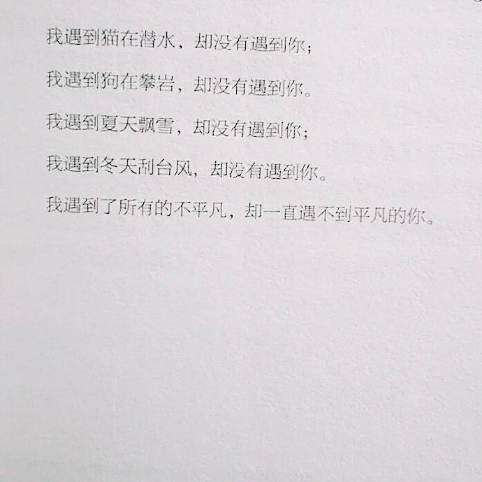 “我遇到猫在潜水 却没有遇到你 我遇到狗在攀岩 却没有遇到你 我遇到夏天飘雪 却没有遇到你 我遇到冬天刮台风 却没有遇到你 我遇到了所有的不平凡 却一直遇不到平凡的你”