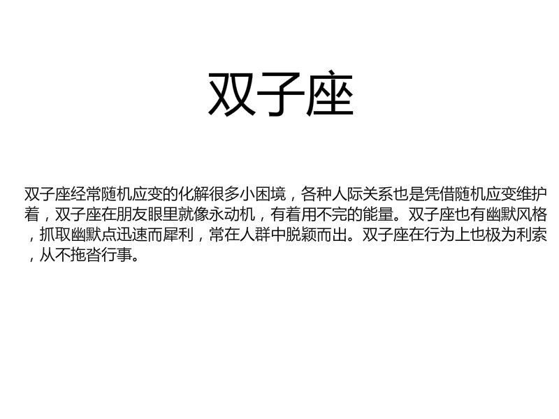 [双子座经常随机应变的化解很多小困境，各种人际关系也是凭借随机应变维护着，双子座在朋友眼里就像永动机，有着用不完的能量。双子座也有幽默风格，抓取幽默点迅速而犀利，常在人群中脱颖而出。双子座在行为上也极为利索，从不拖沓行事。]by似水逢灵