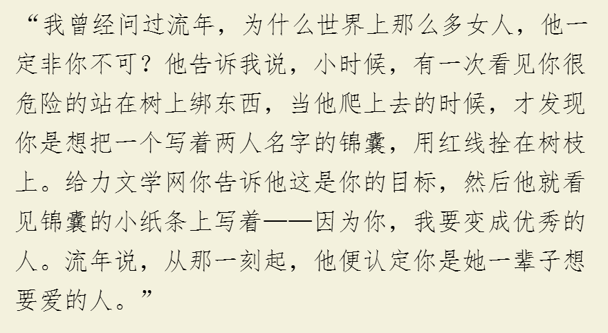 “我曾经问过流年，为什么世界上那么多女人，他一定非你不可？他告诉我说，小时候，有一次看见你很危险的站在树上绑东西，当他爬上去的时候，才发现你是想把一个写着两人名字的锦囊，用红线拴在树枝上。给力文学网你告诉他这是你的目标，然后他就看见锦囊的小纸条上写着——因为你，我要变成优秀的人。流年说，从那一刻起，他便认定你是她一辈子想要爱的人。”
