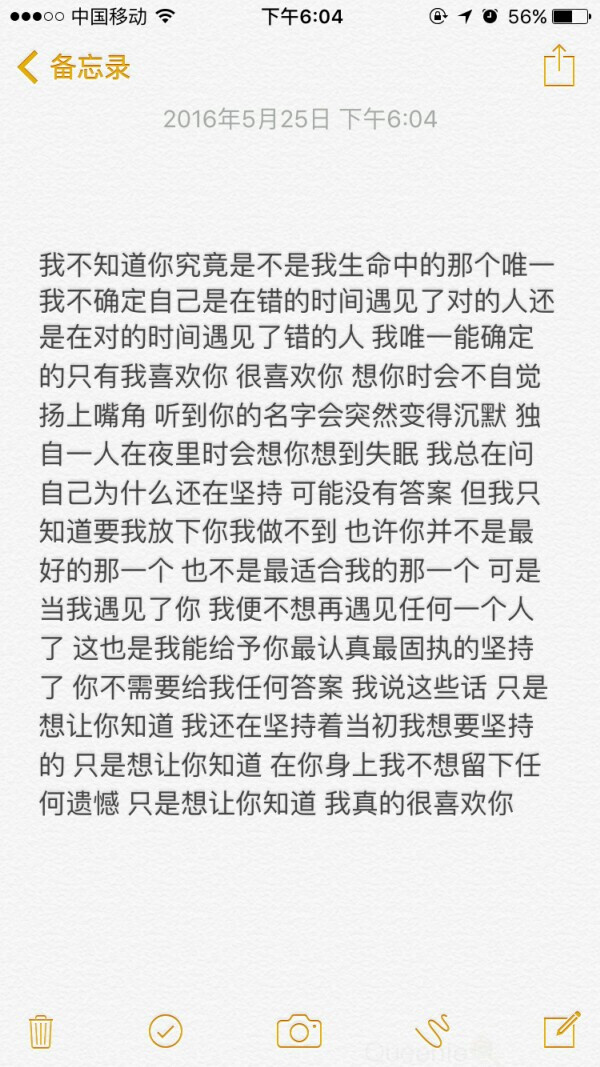 我不知道你究竟是不是我生命中的那个唯一我不确定自己是在错的时间遇见了对的人还是在对的时间遇见了错的人我唯一能确定的只有我喜欢你很喜欢你想你时会不自觉扬上嘴角听到你的名字会突然变得沉默独自一人在夜里时会想你想到失眠我总在问自己为什么还在坚持可能没有答案但我知道要我放下你我做不到也许你并不是最好的那一个也不最适合我的那一个可是当我遇见了你我便不想再遇见任何一个人了这也是我能给予你最认真最固执的坚持了你不需要给我任何答案我说这些话只是想让你知道我还在坚持着当初我想要坚持的只是想让你知道在你身上我不想留下任何遗憾只是想让你知道我真的很喜欢你