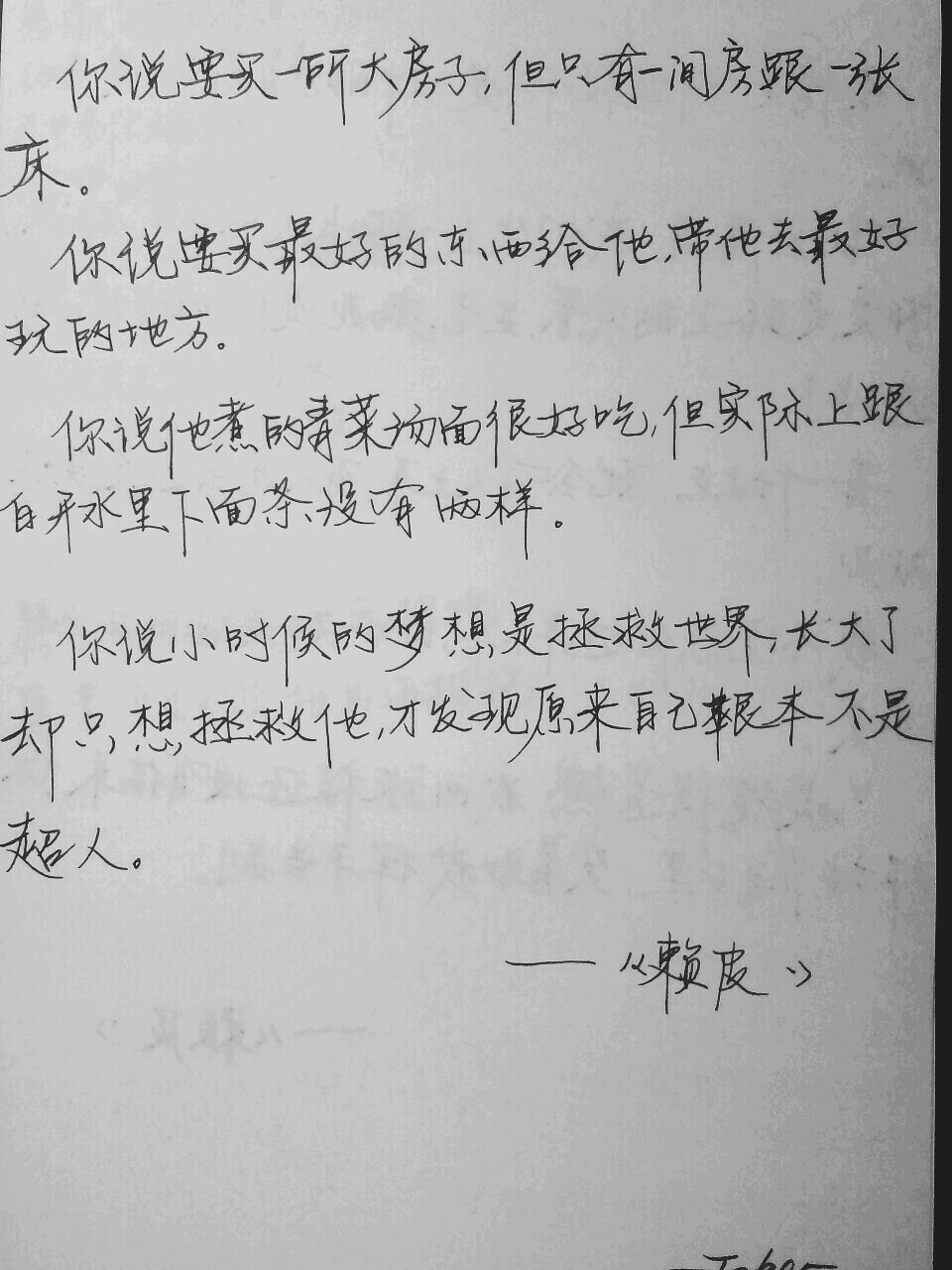 你说要买一所大房子
但只有一间房跟一张床
你说要买最好的东西给他
带他去最好玩的地方
你说他煮的青菜汤面很好吃
但实际上跟白开水里下面条没有两样
你说小时候的梦想是拯救世界
长大了却只想拯救他
才发现原来自己根本不是超人
———牛鹿《赖皮》