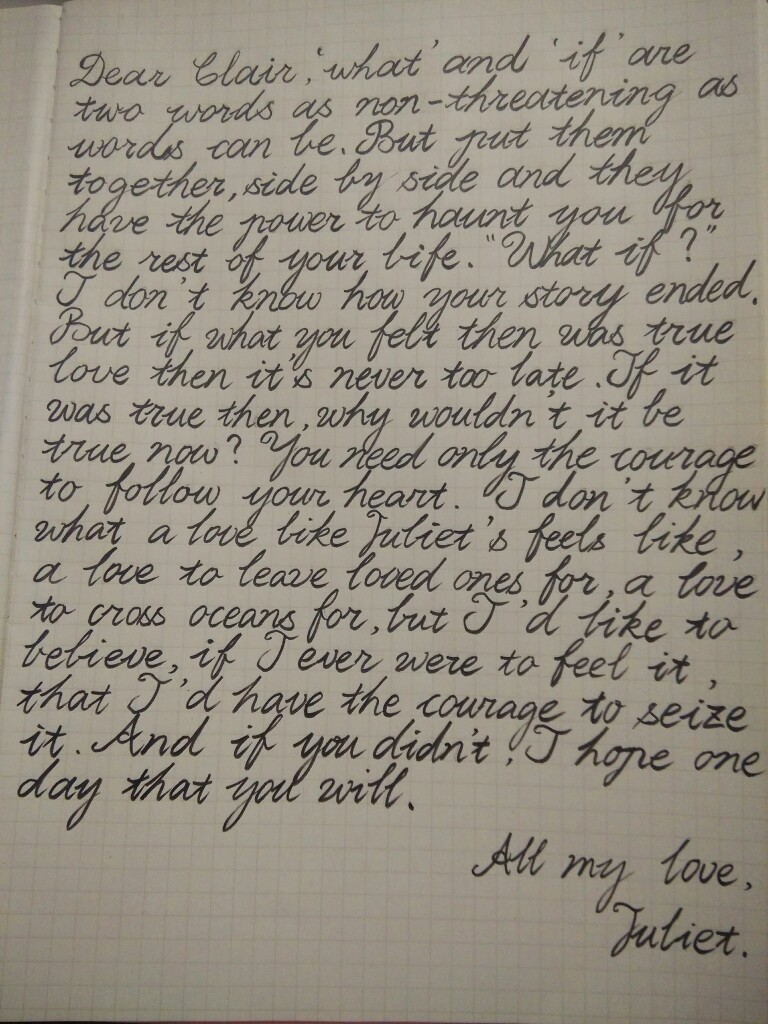 Dear Claire,
"what" and "if" are two words as non-threatening as words can be.But put them together,side by side,and they have the power to haunt you for the rest of your life.What if……I don't know hao your story ended,but if what you felt then was true love,then it's never too late.If it was true then,why wouldv't it be ture now?You need only the courage to follow your heart.I don't know what a love like Juliet's feels like,a love to leave loved ones for, a love to cross oceans for,bur I'd li