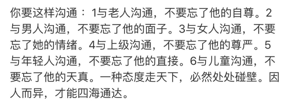 你要这样沟通 ：1与老人沟通，不要忘了他的自尊。2与男人沟通，不要忘了他的面子。3与女人沟通，不要忘了她的情绪。4与上级沟通，不要忘了他的尊严。5与年轻人沟通，不要忘了他的直接。6与儿童沟通，不要忘了他的天真。一种态度走天下，必然处处碰壁。因人而异，才能四海通达。 ​