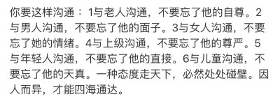 你要这样沟通 ：1与老人沟通，不要忘了他的自尊。2与男人沟通，不要忘了他的面子。3与女人沟通，不要忘了她的情绪。4与上级沟通，不要忘了他的尊严。5与年轻人沟通，不要忘了他的直接。6与儿童沟通，不要忘了他的天…