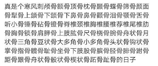 真是个寒风刺颅骨额骨顶骨枕骨颞骨蝶骨筛骨颜面骨犁骨上颌骨下颌骨下鼻骨鼻骨颧骨泪骨颚骨舌骨听小骨锤骨砧骨镫骨脊椎颈椎胸椎腰椎荐椎尾椎肋骨胸骨锁骨肩胛骨上肢肱骨尺骨桡骨腕骨舟状骨月状骨三角骨豆状骨大多角骨小多角骨头状骨钩状骨掌骨指骨髋骨耻骨坐骨下肢股骨膑骨胫骨腓骨跗骨距骨跟骨舟状骨骰状骨楔状骨跖骨趾骨的日子