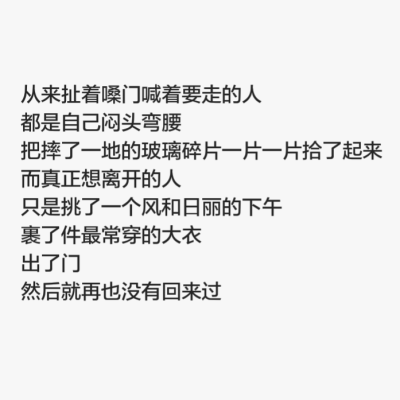 从来扯着嗓门喊着要走的人 都是自己闷头弯腰 把摔了一地的玻璃碎片一片一片拾了起来 而真正想离开的人 只是挑了一个风和日丽的下午 裹了件最常穿的大衣 出了门 然后就再也没有回来过