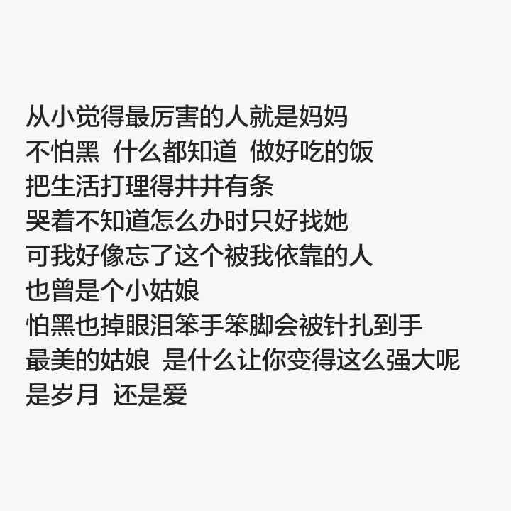 
从小觉得最厉害的人就是妈妈 不怕黑 什么都知道 做好吃的饭 把生活打理得井井有条 哭着不知道怎么办时只好找她 可我好像忘了这个被我依靠的人
也曾是个小姑娘 怕黑也掉眼泪笨手笨脚会被针扎到手 最美的姑娘 是什么让你变得这么强大呢 是岁月 还是爱