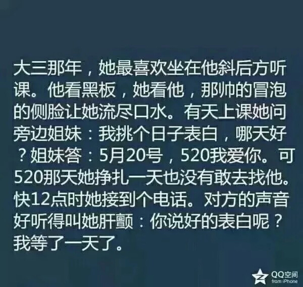 大三那年，她最喜欢坐在他斜后方听课。他看黑板，她看他，那帅得冒泡的侧脸让她流尽口水。有天上课她问旁边姐妹：我想挑个日子表白，哪天好？姐妹答：5月20号，520我爱你。可520那天她挣扎一天也没敢去找他。快12点时她接到个电话。对方的声音好听得叫她肝颤：你说好的表白呢？我等了一天了。