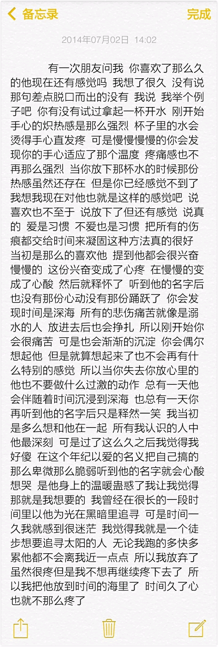 有一次朋友问我你喜欢了那么久的他现在还有感觉我想了很久没有说那句差点脱口而出的没有我说我举个例子吧你有没有试过拿起一杯开水刚开始手心的炽热感是那么强烈杯子里的水会烫得手心直发疼可是慢慢慢慢的你会发现你的手心适应了那个温度疼痛感也不再那么强烈当你放下那杯水的时候那份热感虽然还存在但是你已经感觉不到了我想我现在对他也就是这样的感觉吧说喜欢也不至于说放下了但还是有感觉说真的爱是习惯不爱也是习惯把所有的伤痕都交给时间来凝固这种方法真的很好当初是那么的喜欢他提到他都会很兴奋慢慢的这份兴奋变成了心疼在慢慢的变成了心酸然后就释怀了听到他的名字后也没有那份心动没有那份踊跃了你会发现时间是深海所有的悲伤痛苦就像是溺水的人放进去后也会挣扎所以刚开始你会很痛苦可是也会渐渐的沉淀你会偶尔想起他但是就算想起来了也不会再有什么特别的感觉了所以当你失去你放心里的他也不要做什么过激的动作总有一天他会伴随着时间沉浸到深海也总有一天你再听到他的名字后只是释然一笑我当初是多么想和他在一起所有我认识的人中他是最深刻的可是过了这么久之后我觉得我好傻在这个年纪以爱的名义把自己搞的那么卑微那么脆弱听到他的名字就会心酸想哭是他身上的