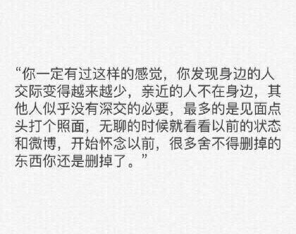 你一定有过这样的感觉你发现身边的人交际变得越来越少亲近的人不在身边其他人似乎没有深交的必要最多的是见面点头打个照面无聊的时候就看看以前的状态和微博开始怀念以前很多舍不得删掉的东西你还是删掉了