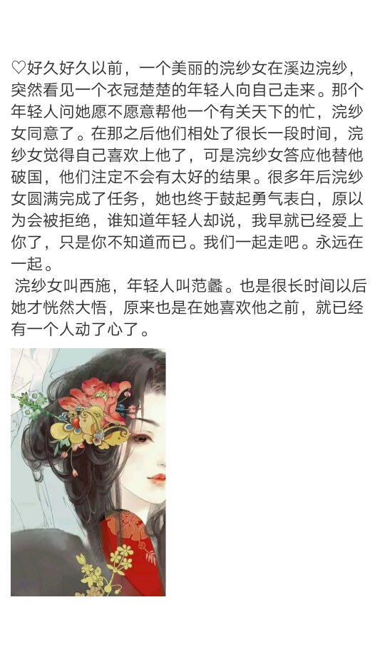 ♡传说'<西施>
好久好久以前，一个美丽的浣纱女在溪边浣纱，突然看见一个衣冠楚楚的年轻人向自己走来。那个年轻人问她愿不愿意帮他一个有关天下的忙，浣纱女同意了。在那之后他们相处了很长一段时间，浣纱女觉得自己喜欢上他了，可是浣纱女答应他替他破国，他们注定不会有太好的结果。很多年后浣纱女圆满完成了任务，她也终于鼓起勇气表白，原以为会被拒绝，谁知道年轻人却说，我早就已经爱上你了，只是你不知道而已。我们一起走吧。永远在一起。
浣纱女叫西施，年轻人叫范蠡。也是很长时间以后她才恍然大悟，原来也是在她喜欢他之前，就已经有一个人动了心了。