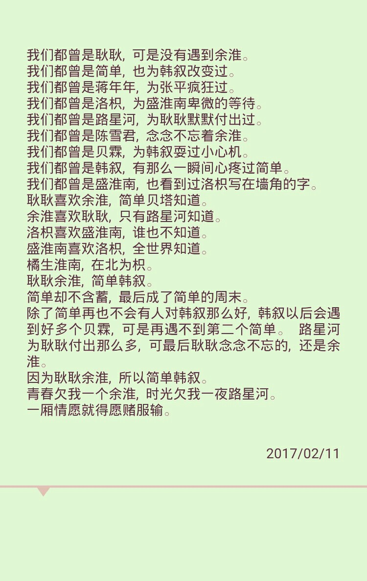 我们都曾是耿耿，可是没有遇到余淮。
我们都曾是简单，也为韩叙改变过。
我们都曾是蒋年年，为张平疯狂过。
我们都曾是洛枳，为盛淮南卑微的等待。
我们都曾是路星河，为耿耿默默付出过。
我们都曾是陈雪君，念念不忘着余淮。
我们都曾是贝霖，为韩叙耍过小心机。
我们都曾是韩叙，有那么一瞬间心疼过简单。
我们都曾是盛淮南，也看到过洛枳写在墙角的字。
耿耿喜欢余淮，简单贝塔知道。
余淮喜欢耿耿，只有路星河知道。
洛枳喜欢盛淮南，谁也不知道。
盛淮南喜欢洛枳，全世界知道。
橘生淮南，在北为枳。
耿耿余淮，简单韩叙。
简单却不含蓄，最后成了简单的周末。
除了简单再也不会有人对韩叙那么好，韩叙以后会遇到好多个贝霖，可是再遇不到第二个简单。 路星河为耿耿付出那么多，可最后耿耿念念不忘的，还是余淮。
因为耿耿余淮，所以简单韩叙。
青春欠我一个余淮，时光欠我一夜路星河。
一厢情愿就得愿赌服输。 