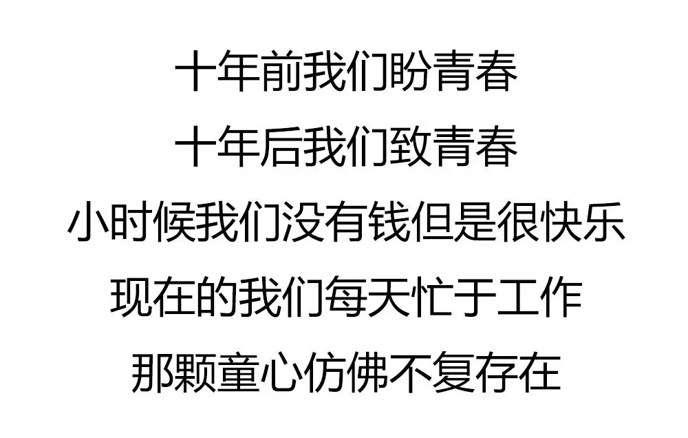 十年前我们盼青春
十年后我们致青春
那时候我们没有钱但是很快乐
现在的我们每天忙于工作
那颗童心仿佛不复存在